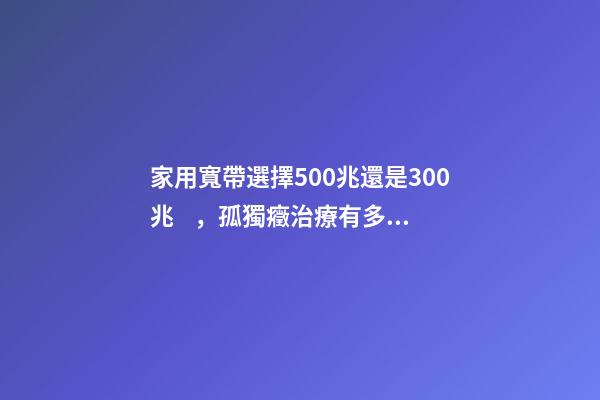 家用寬帶選擇500兆還是300兆，孤獨癥治療有多貴
